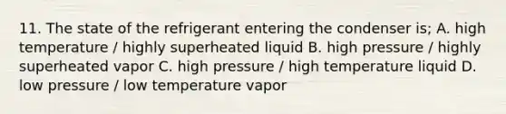 11. The state of the refrigerant entering the condenser is; A. high temperature / highly superheated liquid B. high pressure / highly superheated vapor C. high pressure / high temperature liquid D. low pressure / low temperature vapor