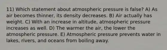 11) Which statement about atmospheric pressure is false? A) As air becomes thinner, its density decreases. B) Air actually has weight. C) With an increase in altitude, atmospheric pressure increases as well. D) The warmer the air, the lower the atmospheric pressure. E) Atmospheric pressure prevents water in lakes, rivers, and oceans from boiling away.