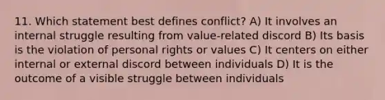 11. Which statement best defines conflict? A) It involves an internal struggle resulting from value-related discord B) Its basis is the violation of personal rights or values C) It centers on either internal or external discord between individuals D) It is the outcome of a visible struggle between individuals