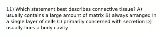 11) Which statement best describes connective tissue? A) usually contains a large amount of matrix B) always arranged in a single layer of cells C) primarily concerned with secretion D) usually lines a body cavity