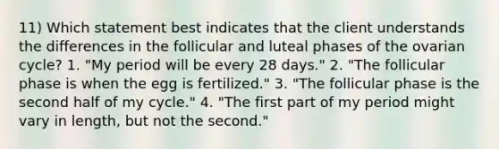 11) Which statement best indicates that the client understands the differences in the follicular and luteal phases of the ovarian cycle? 1. "My period will be every 28 days." 2. "The follicular phase is when the egg is fertilized." 3. "The follicular phase is the second half of my cycle." 4. "The first part of my period might vary in length, but not the second."