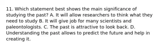 11. Which statement best shows the main significance of studying the past? A. It will allow researchers to think what they need to study B. It will give job for many scientists and paleontologists. C. The past is attractive to look back. D. Understanding the past allows to predict the future and help in creating it.