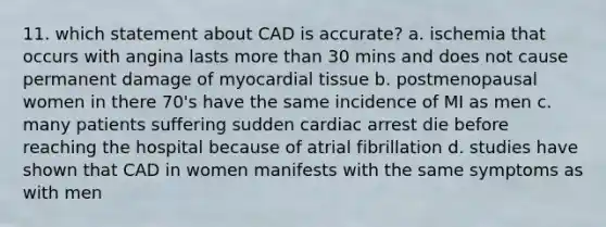 11. which statement about CAD is accurate? a. ischemia that occurs with angina lasts more than 30 mins and does not cause permanent damage of myocardial tissue b. postmenopausal women in there 70's have the same incidence of MI as men c. many patients suffering sudden cardiac arrest die before reaching the hospital because of atrial fibrillation d. studies have shown that CAD in women manifests with the same symptoms as with men