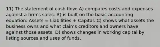 11) The statement of cash flow: A) compares costs and expenses against a firm's sales. B) is built on the basic accounting equation: Assets = Liabilities + Capital. C) shows what assets the business owns and what claims creditors and owners have against those assets. D) shows changes in working capital by listing sources and uses of funds.