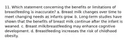 11. Which statement concerning the benefits or limitations of breastfeeding is inaccurate? a. Breast milk changes over time to meet changing needs as infants grow. b. Long-term studies have shown that the benefits of breast milk continue after the infant is weaned. c. Breast milk/breastfeeding may enhance cognitive development. d. Breastfeeding increases the risk of childhood obesity.