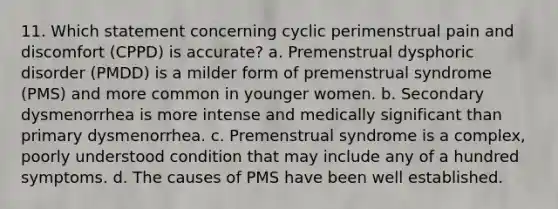 11. Which statement concerning cyclic perimenstrual pain and discomfort (CPPD) is accurate? a. Premenstrual dysphoric disorder (PMDD) is a milder form of premenstrual syndrome (PMS) and more common in younger women. b. Secondary dysmenorrhea is more intense and medically significant than primary dysmenorrhea. c. Premenstrual syndrome is a complex, poorly understood condition that may include any of a hundred symptoms. d. The causes of PMS have been well established.