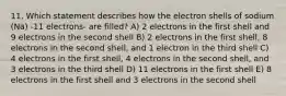 11. Which statement describes how the electron shells of sodium (Na) -11 electrons- are filled? A) 2 electrons in the first shell and 9 electrons in the second shell B) 2 electrons in the first shell, 8 electrons in the second shell, and 1 electron in the third shell C) 4 electrons in the first shell, 4 electrons in the second shell, and 3 electrons in the third shell D) 11 electrons in the first shell E) 8 electrons in the first shell and 3 electrons in the second shell