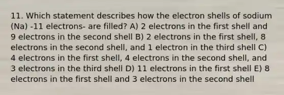 11. Which statement describes how the electron shells of sodium (Na) -11 electrons- are filled? A) 2 electrons in the first shell and 9 electrons in the second shell B) 2 electrons in the first shell, 8 electrons in the second shell, and 1 electron in the third shell C) 4 electrons in the first shell, 4 electrons in the second shell, and 3 electrons in the third shell D) 11 electrons in the first shell E) 8 electrons in the first shell and 3 electrons in the second shell