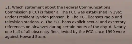 11. Which statement about the Federal Communications Commission (FCC) is false? a. The FCC was established in 1965 under President Lyndon Johnson. b. The FCC licenses radio and television stations. c. The FCC bans explicit sexual and excretory references on airwaves during certain hours of the day. d. Nearly one half of all obscenity fines levied by the FCC since 1990 were against Howard Stern.