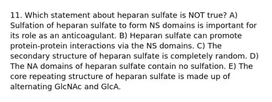 11. Which statement about heparan sulfate is NOT true? A) Sulfation of heparan sulfate to form NS domains is important for its role as an anticoagulant. B) Heparan sulfate can promote protein-protein interactions via the NS domains. C) The secondary structure of heparan sulfate is completely random. D) The NA domains of heparan sulfate contain no sulfation. E) The core repeating structure of heparan sulfate is made up of alternating GlcNAc and GlcA.