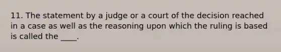 11. The statement by a judge or a court of the decision reached in a case as well as the reasoning upon which the ruling is based is called the ____.