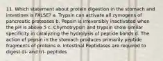 11. Which statement about protein digestion in the stomach and intestines is FALSE? a. Trypsin can activate all zymogens of pancreatic proteases b. Pepsin is irreversibly inactivated when the pH is above 5 c. Chymotrypsin and trypsin show similar specificity in catalyzing the hydrolysis of peptide bonds d. The action of pepsin in the stomach produces primarily peptide fragments of proteins e. Intestinal Peptidases are required to digest di- and tri- peptides