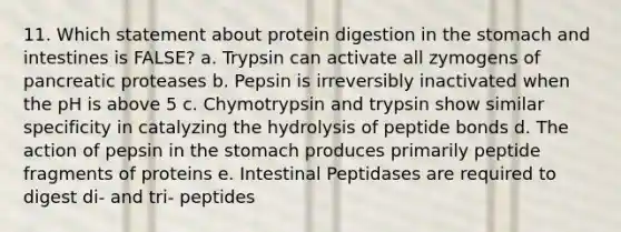 11. Which statement about protein digestion in the stomach and intestines is FALSE? a. Trypsin can activate all zymogens of pancreatic proteases b. Pepsin is irreversibly inactivated when the pH is above 5 c. Chymotrypsin and trypsin show similar specificity in catalyzing the hydrolysis of peptide bonds d. The action of pepsin in the stomach produces primarily peptide fragments of proteins e. Intestinal Peptidases are required to digest di- and tri- peptides