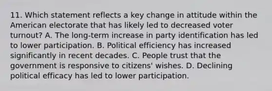 11. Which statement reflects a key change in attitude within the American electorate that has likely led to decreased voter turnout? A. The long-term increase in party identification has led to lower participation. B. Political efficiency has increased significantly in recent decades. C. People trust that the government is responsive to citizens' wishes. D. Declining political efficacy has led to lower participation.