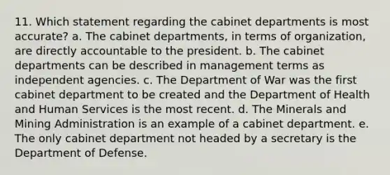 11. Which statement regarding the cabinet departments is most accurate? a. The cabinet departments, in terms of organization, are directly accountable to the president. b. The cabinet departments can be described in management terms as independent agencies. c. The Department of War was the first cabinet department to be created and the Department of Health and Human Services is the most recent. d. The Minerals and Mining Administration is an example of a cabinet department. e. The only cabinet department not headed by a secretary is the Department of Defense.