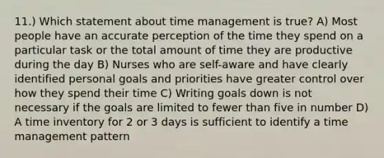 11.) Which statement about time management is true? A) Most people have an accurate perception of the time they spend on a particular task or the total amount of time they are productive during the day B) Nurses who are self-aware and have clearly identified personal goals and priorities have greater control over how they spend their time C) Writing goals down is not necessary if the goals are limited to fewer than five in number D) A time inventory for 2 or 3 days is sufficient to identify a time management pattern