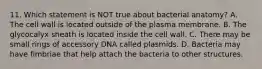 11. Which statement is NOT true about bacterial anatomy? A. The cell wall is located outside of the plasma membrane. B. The glycocalyx sheath is located inside the cell wall. C. There may be small rings of accessory DNA called plasmids. D. Bacteria may have fimbriae that help attach the bacteria to other structures.