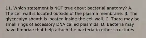 11. Which statement is NOT true about bacterial anatomy? A. The cell wall is located outside of the plasma membrane. B. The glycocalyx sheath is located inside the cell wall. C. There may be small rings of accessory DNA called plasmids. D. Bacteria may have fimbriae that help attach the bacteria to other structures.