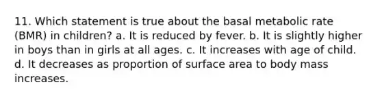 11. Which statement is true about the basal metabolic rate (BMR) in children? a. It is reduced by fever. b. It is slightly higher in boys than in girls at all ages. c. It increases with age of child. d. It decreases as proportion of surface area to body mass increases.