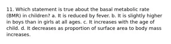 11. Which statement is true about the basal metabolic rate (BMR) in children? a. It is reduced by fever. b. It is slightly higher in boys than in girls at all ages. c. It increases with the age of child. d. It decreases as proportion of surface area to body mass increases.