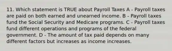 11. Which statement is TRUE about Payroll Taxes A - Payroll taxes are paid on both earned and unearned income. B - Payroll taxes fund the Social Security and Medicare programs. C - Payroll taxes fund different operations and programs of the federal government. D - The amount of tax paid depends on many different factors but increases as income increases.