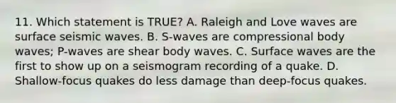 11. Which statement is TRUE? A. Raleigh and Love waves are surface seismic waves. B. S-waves are compressional body waves; P-waves are shear body waves. C. Surface waves are the first to show up on a seismogram recording of a quake. D. Shallow-focus quakes do less damage than deep-focus quakes.