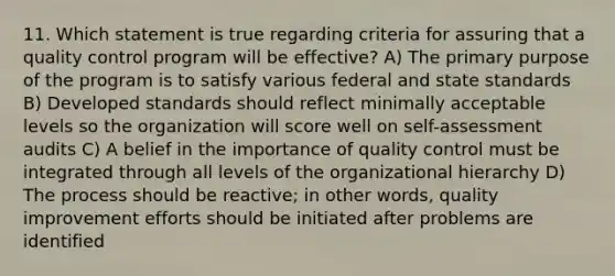 11. Which statement is true regarding criteria for assuring that a quality control program will be effective? A) The primary purpose of the program is to satisfy various federal and state standards B) Developed standards should reflect minimally acceptable levels so the organization will score well on self-assessment audits C) A belief in the importance of quality control must be integrated through all levels of the organizational hierarchy D) The process should be reactive; in other words, quality improvement efforts should be initiated after problems are identified