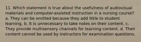 11. Which statement is true about the usefulness of audiovisual materials and computer-assisted instruction in a nursing course? a. They can be omitted because they add little to student learning. b. It is unnecessary to take notes on their content. c. They provide multisensory channels for learning content. d. Their content cannot be used by instructors for examination questions.