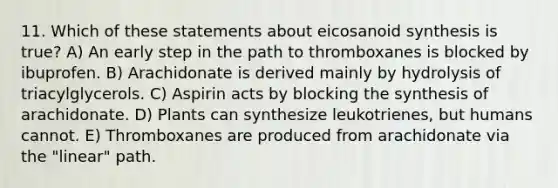 11. Which of these statements about eicosanoid synthesis is true? A) An early step in the path to thromboxanes is blocked by ibuprofen. B) Arachidonate is derived mainly by hydrolysis of triacylglycerols. C) Aspirin acts by blocking the synthesis of arachidonate. D) Plants can synthesize leukotrienes, but humans cannot. E) Thromboxanes are produced from arachidonate via the "linear" path.