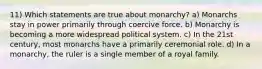 11) Which statements are true about monarchy? a) Monarchs stay in power primarily through coercive force. b) Monarchy is becoming a more widespread political system. c) In the 21st century, most monarchs have a primarily ceremonial role. d) In a monarchy, the ruler is a single member of a royal family.