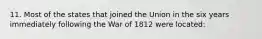 11. Most of the states that joined the Union in the six years immediately following the War of 1812 were located: