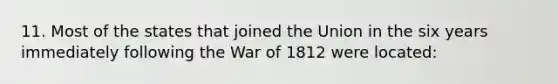 11. Most of the states that joined the Union in the six years immediately following the War of 1812 were located: