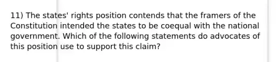 11) The states' rights position contends that the framers of the Constitution intended the states to be coequal with the national government. Which of the following statements do advocates of this position use to support this claim?