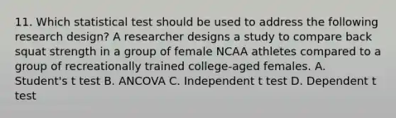 11. Which statistical test should be used to address the following <a href='https://www.questionai.com/knowledge/kbyzaJ4aE3-research-design' class='anchor-knowledge'>research design</a>? A researcher designs a study to compare back squat strength in a group of female NCAA athletes compared to a group of recreationally trained college-aged females. A. Student's t test B. ANCOVA C. Independent t test D. Dependent t test