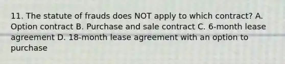 11. The statute of frauds does NOT apply to which contract? A. Option contract B. Purchase and sale contract C. 6-month lease agreement D. 18-month lease agreement with an option to purchase