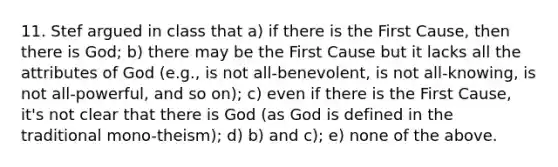 11. Stef argued in class that a) if there is the First Cause, then there is God; b) there may be the First Cause but it lacks all the attributes of God (e.g., is not all-benevolent, is not all-knowing, is not all-powerful, and so on); c) even if there is the First Cause, it's not clear that there is God (as God is defined in the traditional mono-theism); d) b) and c); e) none of the above.