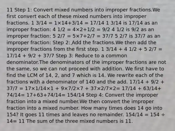 11 Step 1: Сonvert <a href='https://www.questionai.com/knowledge/kWIKppu5Yk-mixed-numbers' class='anchor-knowledge'>mixed numbers</a> into <a href='https://www.questionai.com/knowledge/k324GmXlfM-improper-fractions' class='anchor-knowledge'><a href='https://www.questionai.com/knowledge/kIVmowfJvq-improper-fraction' class='anchor-knowledge'>improper fraction</a>s</a>.We first convert each of these mixed numbers into improper fractions. 1 3/14 = 1×14+3/14 = 17/14 1 3/14 is 17/14 as an improper fraction: 4 1/2 = 4×2+1/2 = 9/2 4 1/2 is 9/2 as an improper fraction: 5 2/7 = 5×7+2/7 = 37/7 5 2/7 is 37/7 as an improper fraction: Step 2: ِAdd the fractions.We then add the improper fractions from the first step. 1 3/14 + 4 1/2 + 5 2/7 = 17/14 + 9/2 + 37/7 Step 3: Reduce to a common denominator.The denominators of the improper fractions are not the same, so we can not proceed with addition. We first have to find the LCM of 14, 2, and 7 which is 14. We rewrite each of the fractions with a denominator of 140 and the add. 17/14 + 9/2 + 37/7 = 17×1/14×1 + 9×7/2×7 + 37×2/7×2= 17/14 + 63/14+ 74/14= 17+63+74/14= 154/14 Step 4: Convert the improper fraction into a mixed number.We then convert the improper fraction into a mixed number. How many times does 14 go into 154? It goes 11 times and leaves no remainder. 154/14 = 154 ÷ 14= 11 The sum of the three mixed numbers is 11.