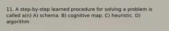 11. A step-by-step learned procedure for solving a problem is called a(n) A) schema. B) cognitive map. C) heuristic. D) algorithm