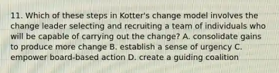 11. Which of these steps in Kotter's change model involves the change leader selecting and recruiting a team of individuals who will be capable of carrying out the change? A. consolidate gains to produce more change B. establish a sense of urgency C. empower board-based action D. create a guiding coalition