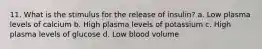 11. What is the stimulus for the release of insulin? a. Low plasma levels of calcium b. High plasma levels of potassium с. High plasma levels of glucose d. Low blood volume