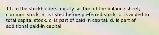 11. In the stockholders' equity section of the balance sheet, common stock: a. is listed before preferred stock. b. is added to total capital stock. c. is part of paid-in capital. d. is part of additional paid-in capital.