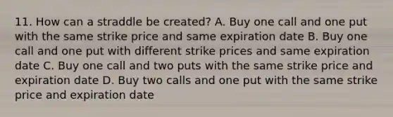 11. How can a straddle be created? A. Buy one call and one put with the same strike price and same expiration date B. Buy one call and one put with different strike prices and same expiration date C. Buy one call and two puts with the same strike price and expiration date D. Buy two calls and one put with the same strike price and expiration date