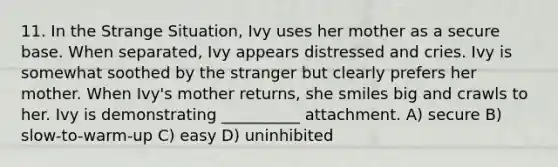 11. In the Strange Situation, Ivy uses her mother as a secure base. When separated, Ivy appears distressed and cries. Ivy is somewhat soothed by the stranger but clearly prefers her mother. When Ivy's mother returns, she smiles big and crawls to her. Ivy is demonstrating __________ attachment. A) secure B) slow-to-warm-up C) easy D) uninhibited