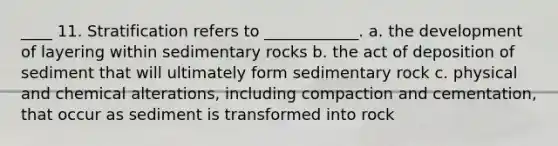 ____ 11. Stratification refers to ____________. a. the development of layering within sedimentary rocks b. the act of deposition of sediment that will ultimately form sedimentary rock c. physical and chemical alterations, including compaction and cementation, that occur as sediment is transformed into rock