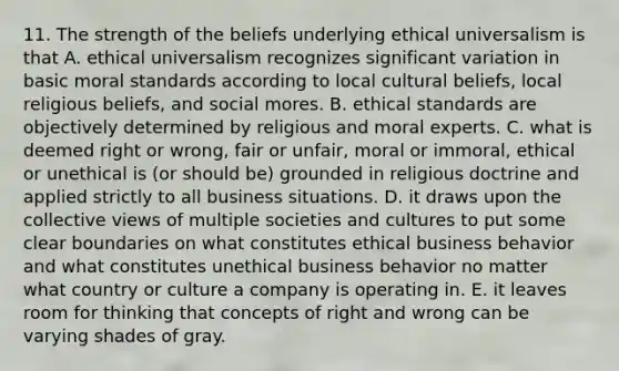 11. The strength of the beliefs underlying ethical universalism is that A. ethical universalism recognizes significant variation in basic moral standards according to local cultural beliefs, local religious beliefs, and social mores. B. ethical standards are objectively determined by religious and moral experts. C. what is deemed right or wrong, fair or unfair, moral or immoral, ethical or unethical is (or should be) grounded in religious doctrine and applied strictly to all business situations. D. it draws upon the collective views of multiple societies and cultures to put some clear boundaries on what constitutes ethical business behavior and what constitutes unethical business behavior no matter what country or culture a company is operating in. E. it leaves room for thinking that concepts of right and wrong can be varying shades of gray.