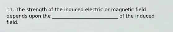 11. The strength of the induced electric or magnetic field depends upon the ___________________________ of the induced field.