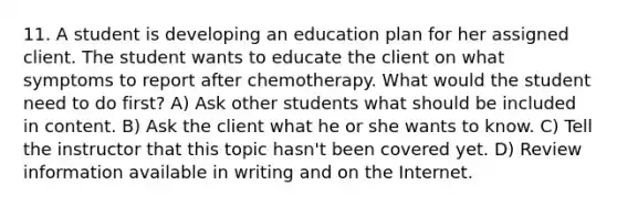 11. A student is developing an education plan for her assigned client. The student wants to educate the client on what symptoms to report after chemotherapy. What would the student need to do first? A) Ask other students what should be included in content. B) Ask the client what he or she wants to know. C) Tell the instructor that this topic hasn't been covered yet. D) Review information available in writing and on the Internet.