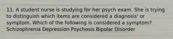 11. A student nurse is studying for her psych exam. She is trying to distinguish which items are considered a diagnosis' or symptom. Which of the following is considered a symptom? Schizophrenia Depression Psychosis Bipolar Disorder