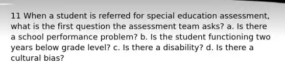 11 When a student is referred for special education assessment, what is the first question the assessment team asks? a. Is there a school performance problem? b. Is the student functioning two years below grade level? c. Is there a disability? d. Is there a cultural bias?