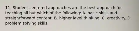 11. Student-centered approaches are the best approach for teaching all but which of the following: A. basic skills and straightforward content. B. higher level thinking. C. creativity. D. problem solving skills.
